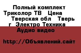 Полный комплект Триколор ТВ › Цена ­ 4 500 - Тверская обл., Тверь г. Электро-Техника » Аудио-видео   